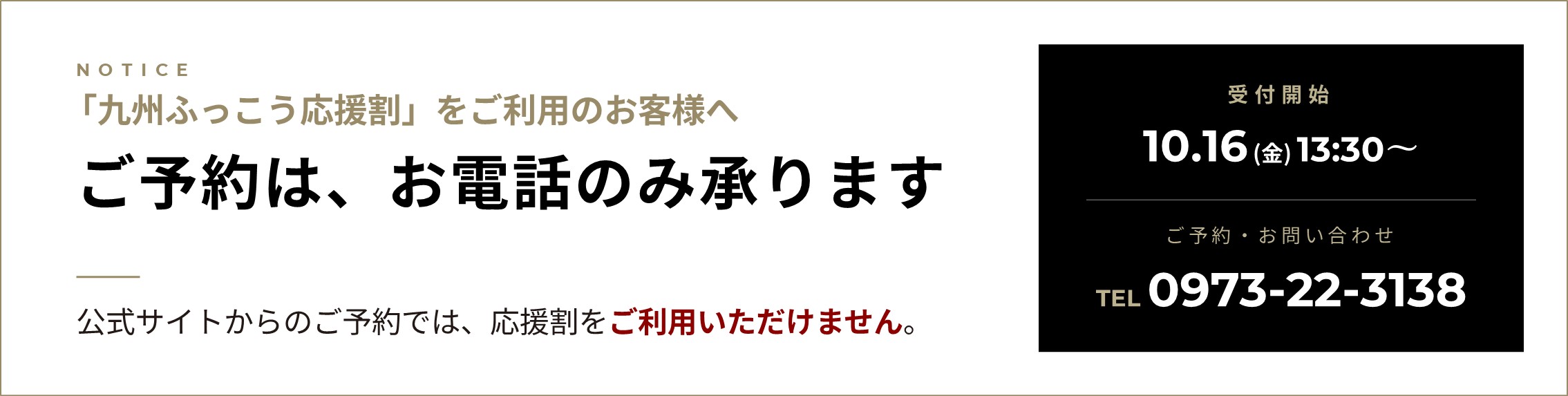 「九州ふっこう応援割」をご利用のお客様へ ご予約はお電話のみ承ります。公式サイトからのご予約では、応援割をご利用いただけません。受付開始：10.16（金）13:30〜/ご予約・お問い合わせ：TEL0973-22-3138